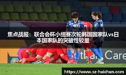 焦点战报：联合会杯小组赛次轮韩国国家队vs日本国家队的突破性较量